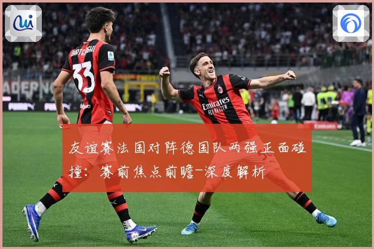 友谊赛法国对阵德国队两强正面碰撞：赛前焦点前瞻-深度解析