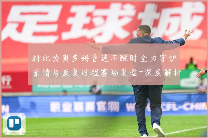 科比为奥多姆昏迷不醒时全力守护亲情与康复过程赛场复盘-深度解析