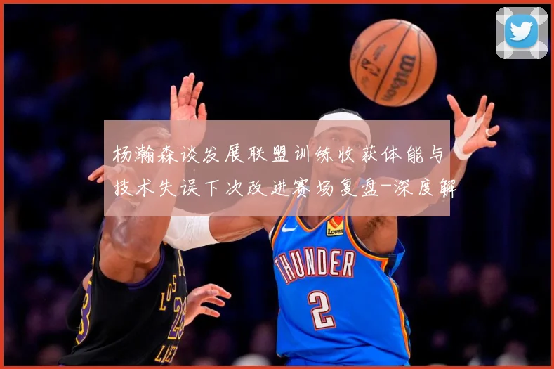 杨瀚森谈发展联盟训练收获体能与技术失误下次改进赛场复盘-深度解析