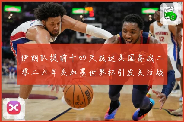 伊朗队提前十四天抵达美国备战二零二六年美加墨世界杯引发关注战术观察-深度解析