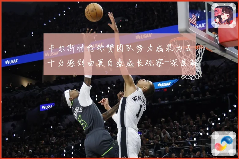 卡尔斯特伦称赞团队努力成果为五十分感到由衷自豪成长观察-深度解析