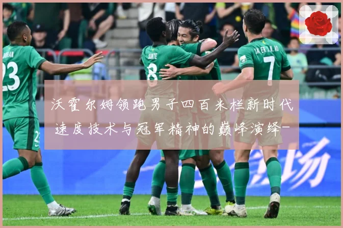 沃霍尔姆领跑男子四百米栏新时代 速度技术与冠军精神的巅峰演绎-深度解析