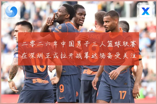 二零二六年中国男子三人篮球联赛在深圳正式拉开战幕这场备受关注赛场复盘-深度解析