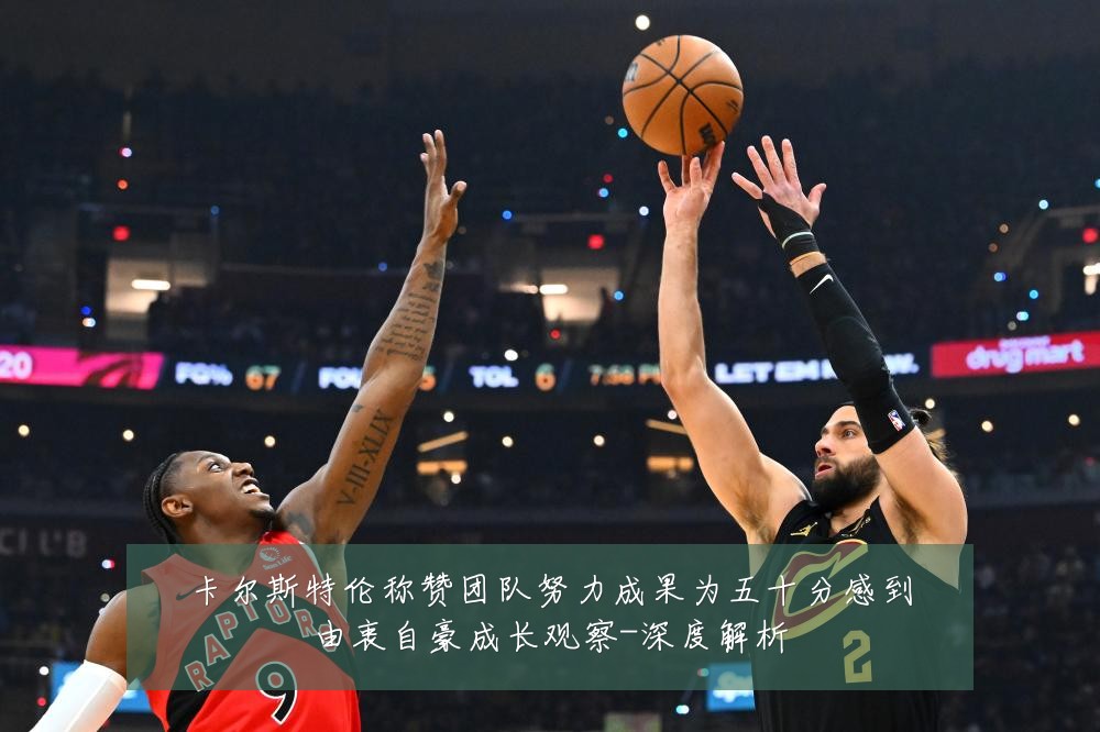 卡尔斯特伦称赞团队努力成果为五十分感到由衷自豪成长观察-深度解析