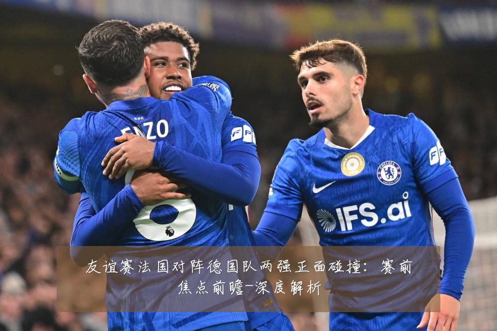 友谊赛法国对阵德国队两强正面碰撞:赛前焦点前瞻-深度解析